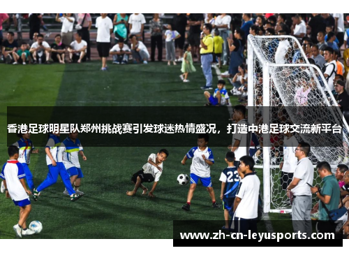 香港足球明星队郑州挑战赛引发球迷热情盛况，打造中港足球交流新平台
