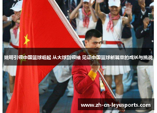 姚明引领中国篮球崛起 从大球到领袖 见证中国篮球新篇章的成长与挑战
