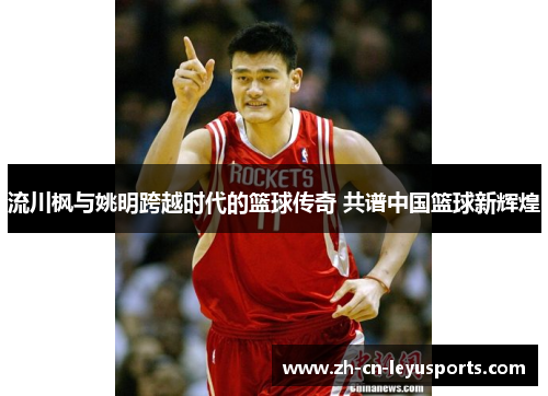 流川枫与姚明跨越时代的篮球传奇 共谱中国篮球新辉煌