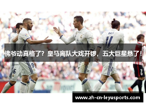 佛爷动真格了？皇马离队大戏开锣，五大巨星悬了！